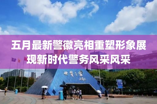 五月最新警徽亮相重塑形象展现新时代警务风采风采