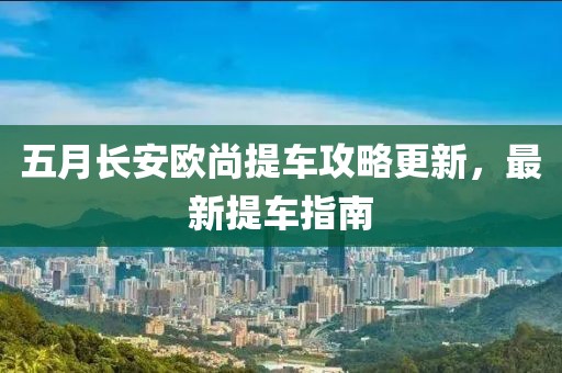 五月长安欧尚提车攻略更新，最新提车指南