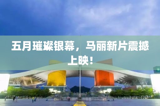 五月璀璨银幕，马丽新片震撼上映！
