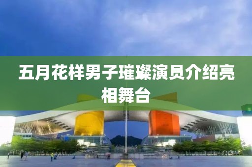 五月花样男子璀璨演员介绍亮相舞台