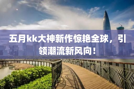五月kk大神新作惊艳全球，引领潮流新风向！