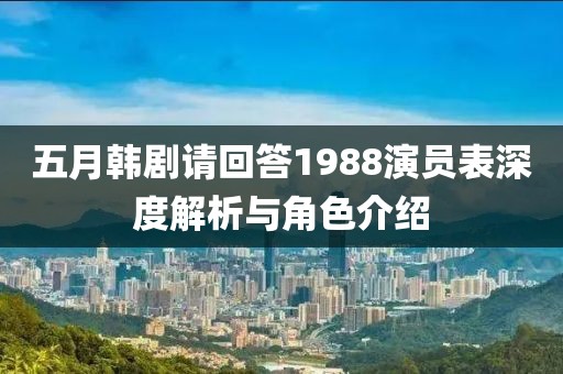五月韩剧请回答1988演员表深度解析与角色介绍
