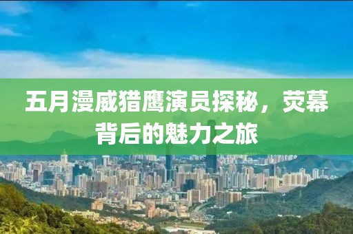 五月漫威猎鹰演员探秘，荧幕背后的魅力之旅