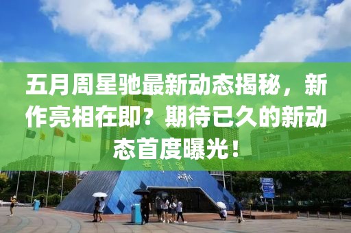 五月周星驰最新动态揭秘，新作亮相在即？期待已久的新动态首度曝光！