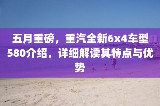 五月重磅，重汽全新6x4车型580介绍，详细解读其特点与优势