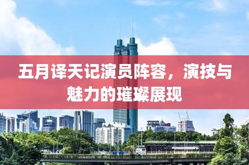 五月译天记演员阵容，演技与魅力的璀璨展现