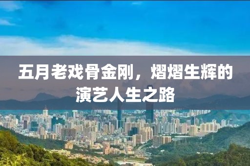 五月老戏骨金刚，熠熠生辉的演艺人生之路