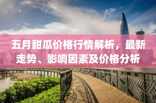 五月甜瓜价格行情解析，最新走势、影响因素及价格分析