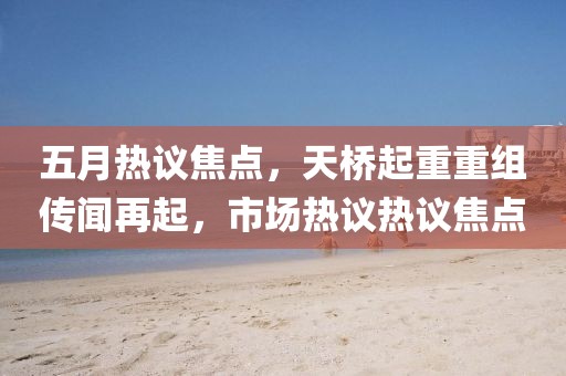 五月热议焦点，天桥起重重组传闻再起，市场热议热议焦点