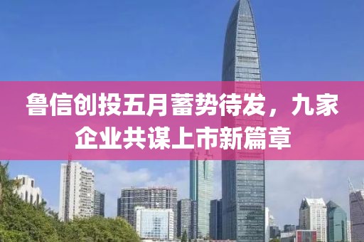 鲁信创投五月蓄势待发，九家企业共谋上市新篇章