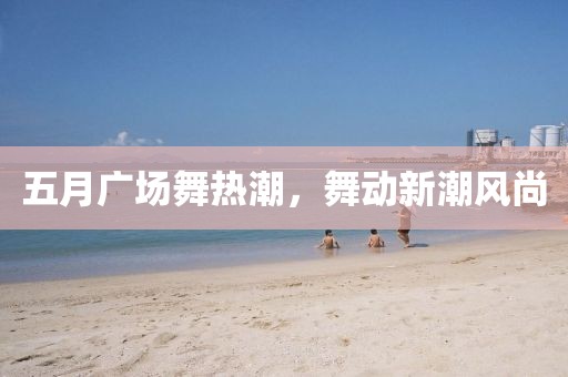 五月广场舞热潮，舞动新潮风尚