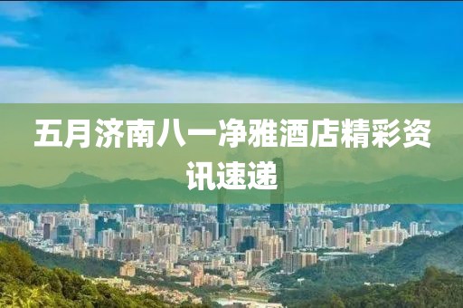 五月济南八一净雅酒店精彩资讯速递
