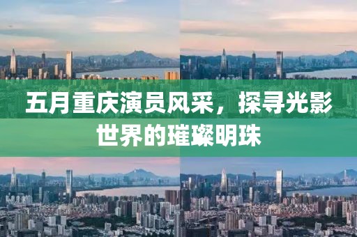 五月重庆演员风采，探寻光影世界的璀璨明珠