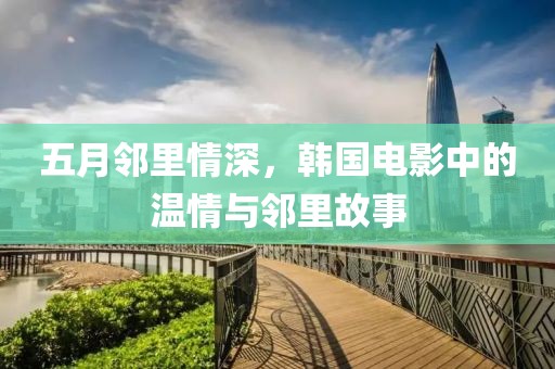 五月邻里情深，韩国电影中的温情与邻里故事