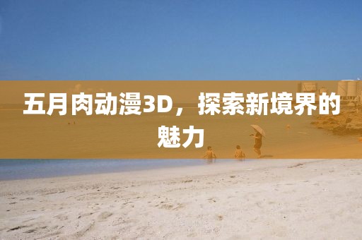 五月肉动漫3D，探索新境界的魅力