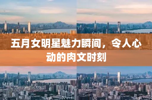 五月女明星魅力瞬间，令人心动的肉文时刻