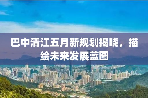 巴中清江五月新规划揭晓，描绘未来发展蓝图