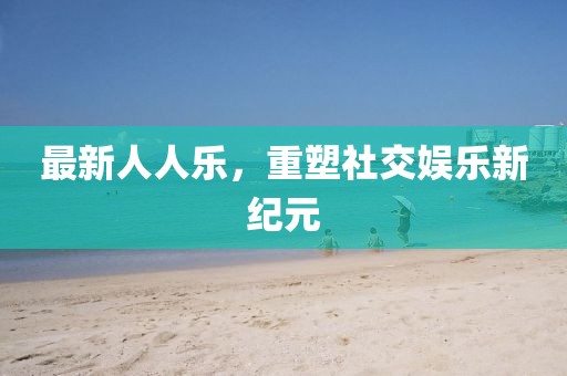 最新人人乐，重塑社交娱乐新纪元