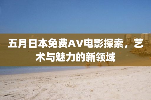 五月日本免费AV电影探索，艺术与魅力的新领域