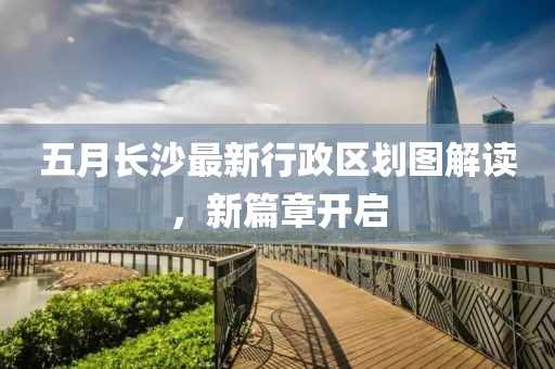 五月长沙最新行政区划图解读，新篇章开启