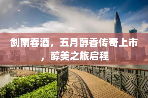剑南春酒，五月醇香传奇上市，醇美之旅启程