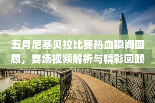 五月尼基贝拉比赛热血瞬间回顾，赛场视频解析与精彩回顾