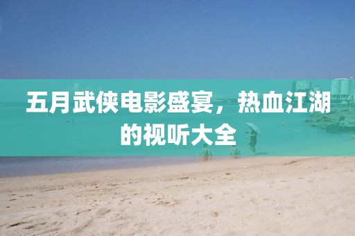 五月武侠电影盛宴，热血江湖的视听大全