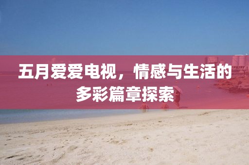 五月爱爱电视，情感与生活的多彩篇章探索