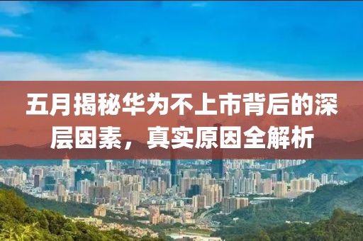 五月揭秘华为不上市背后的深层因素，真实原因全解析
