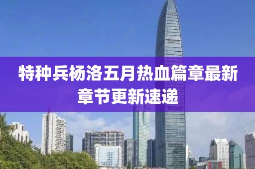 特种兵杨洛五月热血篇章最新章节更新速递