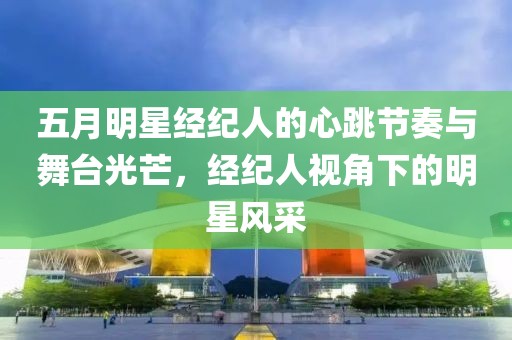 五月明星经纪人的心跳节奏与舞台光芒，经纪人视角下的明星风采