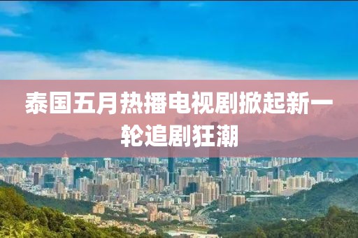 泰国五月热播电视剧掀起新一轮追剧狂潮