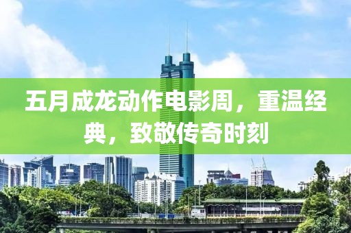 五月成龙动作电影周，重温经典，致敬传奇时刻