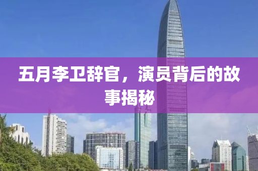 五月李卫辞官，演员背后的故事揭秘