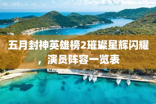 五月封神英雄榜2璀璨星辉闪耀，演员阵容一览表