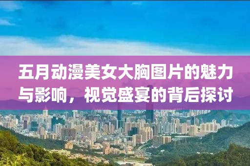 五月动漫美女大胸图片的魅力与影响，视觉盛宴的背后探讨
