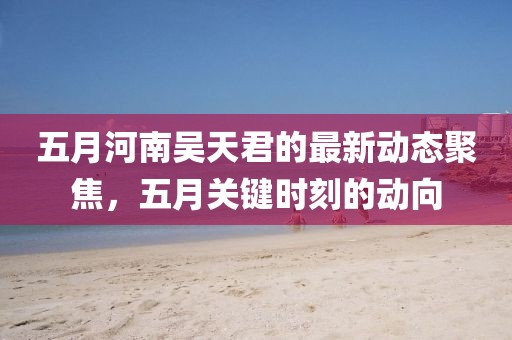 五月河南吴天君的最新动态聚焦，五月关键时刻的动向