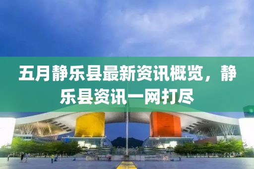 五月静乐县最新资讯概览，静乐县资讯一网打尽