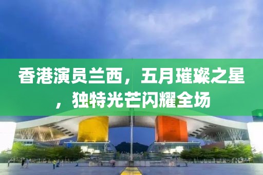 香港演员兰西，五月璀璨之星，独特光芒闪耀全场