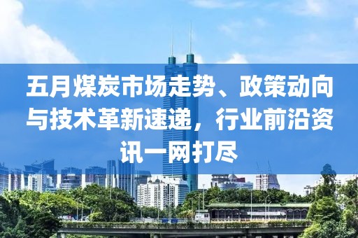 五月煤炭市场走势、政策动向与技术革新速递，行业前沿资讯一网打尽