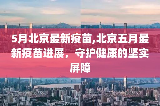 5月北京最新疫苗,北京五月最新疫苗进展，守护健康的坚实屏障