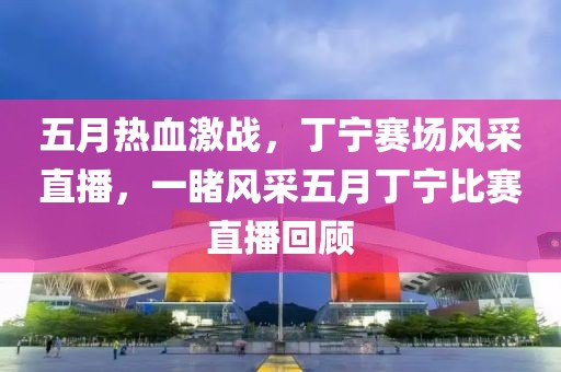 五月热血激战，丁宁赛场风采直播，一睹风采五月丁宁比赛直播回顾