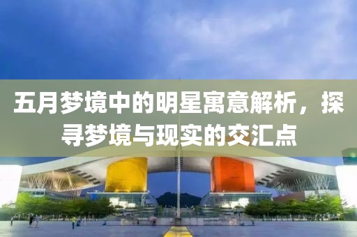 五月梦境中的明星寓意解析，探寻梦境与现实的交汇点