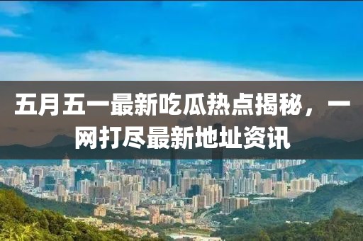 五月五一最新吃瓜热点揭秘，一网打尽最新地址资讯