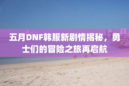 五月DNF韩服新剧情揭秘，勇士们的冒险之旅再启航
