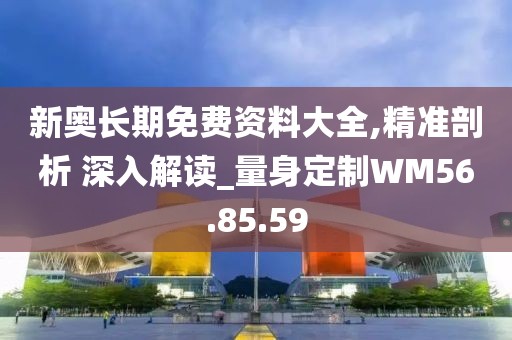 新奥长期免费资料大全,精准剖析 深入解读_量身定制WM56.85.59