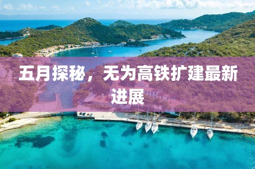 五月探秘，无为高铁扩建最新进展