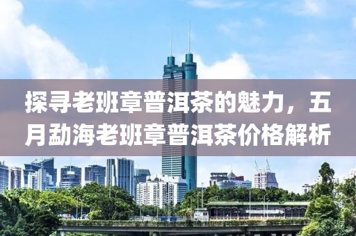 探寻老班章普洱茶的魅力，五月勐海老班章普洱茶价格解析