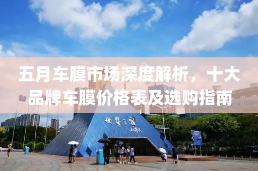 五月车膜市场深度解析，十大品牌车膜价格表及选购指南