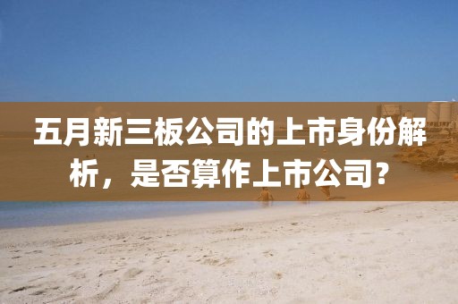 五月新三板公司的上市身份解析，是否算作上市公司？